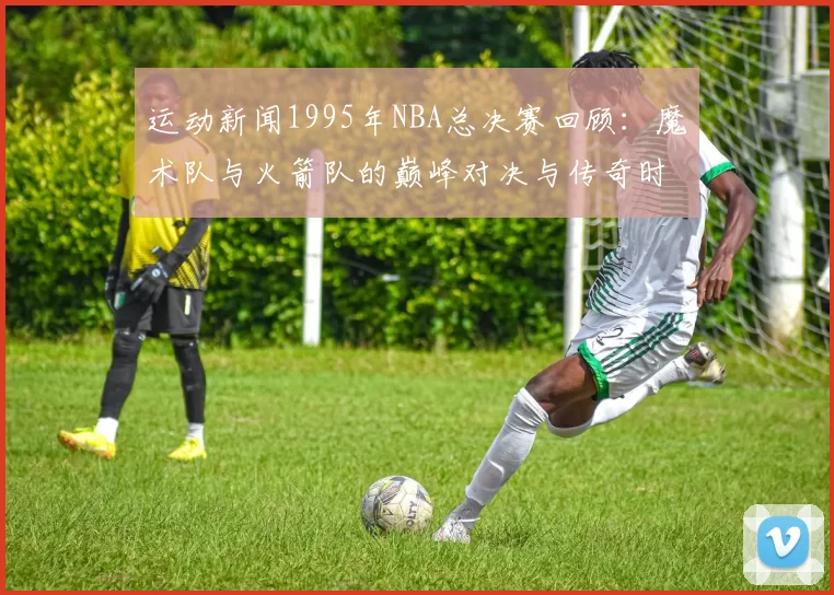 运动新闻1995年NBA总决赛回顾：魔术队与火箭队的巅峰对决与传奇时刻