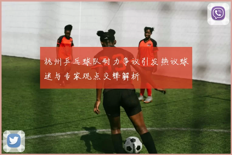 杭州乒乓球队耐力争议引发热议球迷与专家观点交锋解析