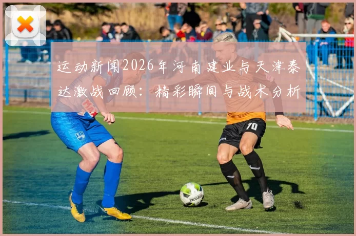 运动新闻2026年河南建业与天津泰达激战回顾：精彩瞬间与战术分析
